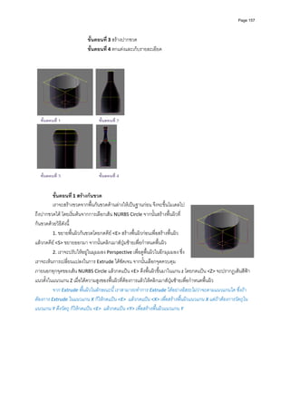 Page 157




                         ขั้นตอนที ่ 3 สรางปากขวด 
                         ขั้นตอนที ่ 4 ตกแตงและเก็บรายละเอียด 
          
          




  ขั้นตอนที่ 1                 ขั้นตอนที่ 2




  ขั้นตอนที่ 3
                               ขั้นตอนที่ 4
          
          
         ขั้นตอนที ่ 1 สรางกนขวด 
         เราจะสรางขวดจากพื้นกนขวดดานลางใหเปนฐานกอน จึงจะขึ้นโมเดลไป
ถึงปากขวดได โดยเริ่มตนจากการเลือกเสน NURBS Circle จากนั้นสรางพื้นผิวที่
กนขวดดวยวิธีดังนี้  
         1. ขยายพื้นผิวกนขวดโดยกดคีย <E> สรางพื้นผิวกอนเพื่อสรางพื้นผิว 
แลวกดคีย <S> ขยายออกมา จากนั้นคลิกเมาสปุมซายเพื่อกําหนดพื้นผิว  
         2. เราจะปรับใหอยูในมุมมอง Perspective เพื่อดูพื้นผิวในอีกมุมมอง ซึ่ง
เราจะเห็นการเปลี่ยนแปลงในการ Extrude ไดชัดเจน จากนั้นเลือกจุดควบคุม
ภายนอกทุกจุดของเสน NURBS Circle แลวกดแปน <E> ดึงพื้นผิวขึ้นมาในแกน z โดยกดแปน <Z> จะปรากฏเสนสีฟา
แนวตั้งในแนวแกน Z เมื่อไดความสูงของพื้นผิวที่ตองการแลวใหคลิกเมาสปุมซายเพื่อกําหนดพื้นผิว  
         จาก Extrude พื้นผิวในลักษณะนี ้ เราสามารถทําการ Extrude ไดอยางอิสระไมวาจะตามแนวแกนใด ซึ่งถา
ตองการ Extrude ในแนวแกน X ก็ใหกดแปน <E>  แลวกดแปน <X> เพื่อสรางพื้นผิวแนวแกน X แตถาตองการวัตถุใน
แนวแกน Y ดึงวัตถุ ก็ใหกดแปน <E>  แลวกดแปน <Y> เพื่อสรางพื้นผิวแนวแกน Y 
 