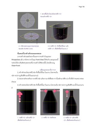 Page 158




                                            1. ขยายพื้นผิวกนขวดโดยกดคีย <E>
                                            กอนแลวกดคีย <S>




                                                                                                  
           
            2.1 เลือกจุดควบคุมภายนอกทุกจุด              2.2 กดคีย <E> ดึงพื้นผิวขึ้นมา แลว
            ของเสน NURBS Circle                        กดคีย <Z> เพื่อดึงพื้นผิวในแกน Z
           
          ขั้นตอนที ่ 2 สรางตัวขวดและคอขวด 
        เราจะสรางสวนขอตัวขวด ซึ่งนอกจากจะสรางในมุมมอง 
Perspective แลว เรายังสามารถในมุม Front View ไดเชนกัน และมุมมองนี้
จะชวยใหเราเห็นสัดสวนของขวดที่เราจะสรางไดชัดเจนขึ้น โดยเลือกเมนู 
View>Front  
        
                                          เปลี่ยนมุมมองมาเปน Front
       1. สรางตัวขวดโดยกดคีย <E> ดึงพื้นผิวขึ้นมาในแกน z โดยกดแปน 
<Z> จะปรากฏเสนสีฟาแนวตั้งในแนวแกน Z 
          2. ยอปลายตัวขวดดวยการกดคีย <S> แลวลากเมาสเพื่อยอ จากนั้นคลิกเมาสซาย 1 ครั้งเพื่อกําหนดขนาดของ
ตัวขวด 
          3. สรางคอขวดโดยกดคีย <E> ดึงพื้นผิวขึ้นมาในแกน z โดยกดแปน <Z> จะปรากฏเสนสีฟาแนวตั้งในแนวแกน 
Z 




                                                                                                           
          1. กดคีย <E> แลวกดคีย <Z>                    
                                              2. กดคีย <S> ยอตัวขวด              3. กดคีย <E> แลวกดคีย
                                                         
          เพื่อดึงตัวขวดในแกน Z                                                    <Z> เพื่อดึงคอขวดในแกน Z
                                                         
 