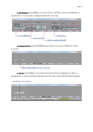 Page 15




          2. Edit Methods เปนสวนที่ผูใชสามารถกําหนดคาเกี่ยวกับการสรางชิ้นงาน เชนการกําหนดพื้นผิววัตถุ การ
ยอนกลับคําสั่ง การกําหนดการบันทึกการเคลื่อนไหวอัตโนมัติ หรือการสําเนาวัตถุ 




                                                                                                                     
 
          3. Language & Font จะเปนสวนที่ใหผูใชเลือกรูปแบบตัวอักษร ขนาด และภาษาที่ใชแสดงในการใชงาน
โปรแกรมได  




                                                                                                                     
 
          4. Themes เปนสวนที่ผูใชสามารถกําหนดลักษณะของหนาตางในโปรแกรม Blender เชน ถาเลือกแบบ 
Rounded ปุมตางๆ จะมีลักษณะโคงที่มุมและสีก็เปลี่ยนไปดวย ซึ่งหากตองการกลับไปใชคาตั้งตนใหเลือกที่ Default  
             
             
    คลิกเพื่อเลือก Themes ที่ตองการ
             




                                                                                                                     
 
 
 
 
 
 
 
 
 
 