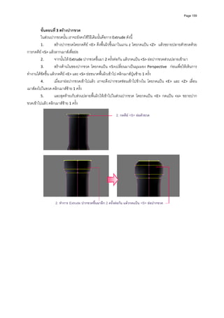 Page 159



         ขั้นตอนที ่ 3 สรางปากขวด 
         ในสวนปากขวดนั้น เราจะยังคงใชวิธีเดิมนั้นคือการ Extrude ดังนี้ 
         1.         สรางปากขวดโดยกดคีย  <E>  ดึงพื้นผิวขึ้นมาในแกน z  โดยกดแปน <Z>   แลวขยายปลายตัวขวดดวย
การกดคีย <S> แลวลากเมาสเพื่อยอ  
         2.         จากนั้นให Extrude ปากขวดขึ้นมา 2 ครั้งตอกัน แลวกดแปน <S> ยอปากขวดสวนปลายเขามา 
         3.         สรางดานในของปากขวด  โดยกดแปน  <5>เปลี่ยนมาเปนมุมมอง  Perspective    กอนเพื่อใหเห็นการ
ทํางานไดชัดขึ้น แลวกดคีย <E> และ <S> ยอขนาดพื้นผิวเขาไป คลิกเมาสปุมซาย 1 ครั้ง  
         4.         เมื่อเรายอปากขวดเขาไปแลว  เราจะดึงปากขวดซอนเขาไปขางใน  โดยกดแปน  <E>  และ  <Z>  เลื่อน
เมาสลงไปในขวด คลิกเมาสซาย 1 ครั้ง 
         5.         และสุดทายเก็บสวนปลายพื้นผิวใหเขาไปในสวนปากขวด  โดยกดแปน  <E>  กดแปน  <s>  ขยายปาก
ขวดเขาไปแลว คลิกเมาสซาย 1 ครั้ง   

                                                            2. กดคีย <S> ยอตัวขวด




                  2. ทําการ Extrude ปากขวดขึนมาอีก 2 ครั้งตอกัน แลวกดแปน <S> ยอปากขวด
                                            ้                                                          
                                                         
 