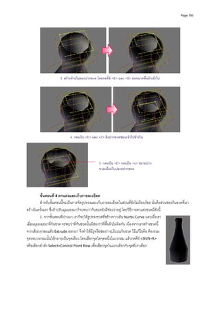 Page 160




                       3. สรางดานในของปากขวด โดยกดคีย <E> และ <S> ยอขนาดพืนผิวเขาไป
                                                                              ้




                                                                                                            
                                                         
                              4. กดแปน <E> และ <Z> ดึงปากขวดซอนเขาไปขางใน
                                                         




                                                    5. กดแปน <E> กดแปน <s> ขยายปาก
                                                    ขวดเพื่อเก็บปลายปากขวด


                                                 
 
          ขั้นตอนที ่ 4 ตกแตงและเก็บรายละเอียด 
          สําหรับขั้นตอนนี้จะเปนการจัดรูปทรงและเก็บรายละเอียดในสวนที่ยังไมเรียบรอย นั่นคือสวนของกนขวดที่เรา
สรางในครั้งแรก ซึ่งถาปรับมุมมองมาก็จะพบวากนขวดยังมีชองวาอยู โดยวิธีการตกแตงขวดมีดังนี ้
          1. จากขั้นตอนที่ผานมา เราก็จะไดรูปทรงขวดที่สรางจากเสน Nurbs Curve และเมื่อเรา
เลื่อนมุมมองมาที่กนขวด จะพบวาที่กนขวดนั้นมีชองวาที่พื้นผิวไมติดกัน เนื่องจากเราสรางขวดนี้
จากเสนวงกลมแลว Extrude ออกมา จึงทําใหมีรูหรือชองวางบริเวณกนขวด วิธีแกไขคือ ตองรวม
จุดรอบวงกลมนั้นใหกลายเปนจุดเดียว โดยเลือกจุดใดจุดหนึ่งในวงกลม แลวกดคีย <Shift+R> 
หรือเลือกคําสั่ง Select>Control Point Row เพื่อเลือกจุดในแถวเดียวกับจุดที่เราเลือก  
          
 