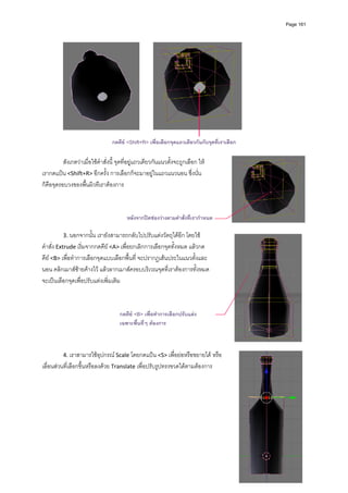 Page 161




                                                                                                
                                  กดคีย <Shift+R> เพื่อเลือกจุดแถวเดียวกันกับจุดที่เราเลือก

          สังเกตวาเมื่อใชคําสั่งนี้ จุดที่อยูแถวเดียวกันแนวตั้งจะถูกเลือก ให
เรากดแปน <Shift+R> อีกครั้ง การเลือกก็จะมาอยูในแถวแนวนอน ซึ่งนั่น
ก็คือจุดรอบวงของพื้นผิวทีเราตองการ  
           
           
           
                                    หลังจากปดชองวางตามคําสั่งที่เรากําหนด
           
          3. นอกจากนั้น เรายังสามารถกลับไปปรับแตงวัตถุไดอีก โดยใช
คําสั่ง Extrude เริ่มจากกดคีย <A> เพื่อยกเลิกการเลือกจุดทั้งหมด แลวกด
คีย <B> เพื่อทําการเลือกจุดแบบเลือกพื้นที่ จะปรากฏเสนประในแนวตั้งและ
นอน คลิกเมาสซายคางไว แลวลากเมาสครอบบริเวณจุดที่เราตองการทั้งหมด 
จะเปนเลือกจุดเพื่อปรับแตงเพิ่มเติม  
           
           
           
                                 กดคีย <B> เพื่อทําการเลือกปรับแตง
                                 เฉพาะพื้นที่ๆ ตองการ
           
           
           
          4. เราสามารใชอุปกรณ Scale โดยกดแปน <S> เพื่อยอหรือขยายได หรือ
เลื่อนสวนที่เลือกขึ้นหรือลงดวย Translate เพื่อปรับรูปทรงขวดไดตามตองการ  
           
           
           
           
           
           
           
           
           
 