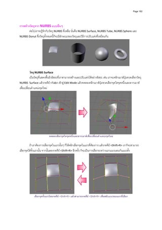 Page 162



          
การสรางวัตถุจาก NURBS แบบอื่นๆ 
        ตอไปเราจะรูจักกับวัตถุ NURBS ที่เหลือ นั่นคือ NURBS Surface, NURBS Tube, NURBS Sphere และ 
NURBS Donut ซึ่งวัตถุทั้งหมดนี้ก็จะมีลักษณะของวัตถุและวิธีการปรับแตงที่เหมือนกัน 




                                                                                                          
                                                                 
           วัตถุ NURBS Surface 
           เปนวัตถุที่แสดงพื้นผิวอิสระที่เราสามารถสรางและปรับแตงไดอยางอิสระ เชน เราจะคลิกเมาสปุมขวดเลือกวัตถุ 
NURBS  Surface แลวกดคีย <Tab> เขาสู Edit Mode แลวทดลองคลิกเมาสปุมขวดเลือกจุดใดจุดหนึ่งและลากเมาส
เพื่อเปลี่ยนตําแหนงจุดใหม 




                                                                                                              
                            ทดลองเลือกจุดใดจุดหนึ่งและลากเมาสเพื่อเปลี่ยนตําแหนงจุดใหม

         ถาเราตองการเลือกจุดในแถวนั้นๆ ก็ใหคลิกเลือกจุดในแถวที่ตองการ แลวกดคีย <Shift+R> เราก็จะสามารถ
เลือกจุดไดทั้งแถวนั้น จากนั้นลองกดคีย <Shift+R> อีกครั้ง ก็จะเปนการเลือกระหวางแถวแนวนอนกันแนวตั้ง 




                                                                                                                  
              เลือกจุดทั้งแถวโดยกดคีย <Shift+R> แลวสามารถกดคีย <Shift+R> เพื่อสลับแนวของแถวที่เลือก
 