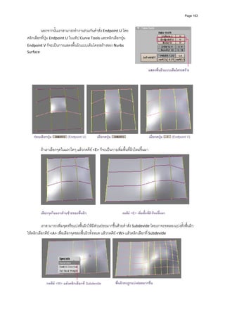 Page 163




         นอกจากนั้นเราสามารถทํางานรวมกันคําสั่ง Endpoint U โดย
คลิกเลือกที่ปุม Endpoint U ในแท็ป Curve Tools และคลิกเลือกปุม  
Endpoint V ก็จะเปนการแสดงพื้นผิวแบบเต็มโครงสรางของ Nurbs 
Surface    
         
         
         
         
                                                                                        แสดงพืนผิวแบบเต็มโครงสราง
                                                                                              ้
         
         




                                                                                                                             
    กอนเลือกปุม           (Endpoint U)        เมื่อกดปุม                              เมื่อกดปุม      (Endpoint V)

         ถาเราเลือกจุดในแถวใดๆ แลวกดคีย <E> ก็จะเปนการเพิ่มพื้นที่ผิวใหมขึ้นมา 




                                                                                                                         
          
         เลือกจุดในแถวดานซายของพื้นผิว                           กดคีย <E> เพิ่มพื้นที่ผิวใหมขึ้นมา

          เราสามารถเพิ่มจุดหรือแบงพื้นผิวใหมีสวนยอยมากขึ้นดวยคําสั่ง Subdevide โดยเราจะทดลองแบงทั้งพื้นผิว 
ใหคลิกเลือกคีย <A> เพื่อเลือกจุดของพื้นผิวทั้งหมด แลวกดคีย <W> แลวคลิกเลือกที่ Subdevide 




              กดคีย <W> แลวคลิกเลือกที่ Subdevide           พื้นผิวจะถูกแบงยอยมากขึ้น                         
 