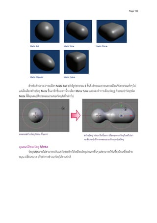 Page 166




           สําหรับตัวอยาง เราจะเลือก Mata Ball สรางรูปทรงกลม 1 ชิ้นซึ่งลักษณะภายนอกเหมือนกับทรงกลมทั่วๆ ไป 
แตเมื่อเลือกสรางวัตถุ Meta ขึ้นมาอีกชิ้น คราวนี้จะเลือก Meta Tube และลองทําการเลื่อนวัตถุดู ก็จะพบวาวัตถุชนิด 
Meta นี้มีคุณสมบัติการหลอมรวมของวัตถุดังที่กลาวไป 




                                                                                                                     
ทดลองสรางวัตถุ Meta ชิ้นแรก                                  สรางวัตถุ Mata อื่นขึ้นมา เมื่อลองลากวัตถุใหมไปมา
                                                              จะสังเกตวามีการหลอมรวมกันระหวางวัตถุ
          
คุณสมบัติของวัตถุ Meta 
          วัตถุ Meta จะไมสามารถปรับแตงโครงสรางไดเหมือนวัตถุประเภทอื่นๆ แตสามารถใชเครื่องมือเคลื่อนยาย 
หมุน เปลี่ยนขนาด หรือทําการสําเนาวัตถุไดตามปกติ 
 