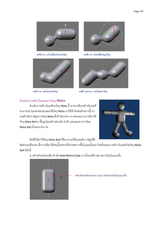 Page 167




                                                                                                       
          
ตัวอยางการสรางโมเดลจากวัตถุ Meta 
         สําหรับการสรางโมเลดวยวัตถุ Mata นี้ เราควรเลือกสรางโมเดลที่
สามารถนําจุดเดนของคุณสมบัติวัตถุ Mata มาใชได ดังเชนตัวอยางนี ้ เรา
จะสรางตัวการตูนจากวัตถุ Mata ซึ่งถาสังเกตจากภาพจะพบวาเราเลือกใช
วัตถุ Mata Ball มาขึ้นรูปโดยสรางสวนหัว ลําตัว แขนและขาจากวัตถุ 
Mata Ball ทั้งหมด ดังภาพ 
                                         
                                         
          ขอดีที่เลือกใชวัตถุ Mata Ball ก็คือ เราจะไดโมเดลตัวการตูนที่มี
สัดสวนเหมือนคน ซึ่งการเลือกใชวัตถุนี้จะชวยใหงายตอการขึ้นโมเดลนั้นเอง โดยขั้นตอนการสรางโมเดลดวยวัตถุ Mata 
Ball มีดังนี้ 
          1. สรางตัวคนโดยเลือกคําสั่ง Add>Meta>Cube จากนั้นกดคีย <S> ขยายวัตถุในแนวตั้ง  




                                                    สรางตัวคนดวย Mata Cube แลวขยายวัตถุในแนวตั้ง




                                                 
          
 