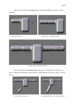 Page 168




         2. สรางสวนแขนโดยเลือกคําสั่ง Add>Meta>Tube จากนั้นคัดลอกวัตถุใหเปนแขน 2 ทอนดวยการกดคีย 
<Shift+D> 
                                                                




                                                                                                                             
2.1 สรางแขนดวย Mata Tube                                         2.2 คัดลอก Mata Tube ใหเปนแขนทอนที่ 2




                                     2.3 คัดลอกแขนทัง 2 ทอนดานซายมายังดานขวา
                                                    ้

         3. สรางสวนขาโดยเลือกคําสั่ง Add>Meta>Meta Tube เชนกัน จากนั้นกดคีย <S> ขยายวัตถุในแนวยาว 
แลวลากมาเชื่อมกับลําตัว สุดทายคัดลอกขาอีกขางหนึ่งดวยการกดคีย <Shift+D> แลวหมุนสวนขากลับมามาเปนขาอีก
ขางหนึ่ง 




                                                                                                                    
         3.1 สรางขาดวยวัตถุ Meta Tube                            3.2 ขยายขาใหยาวขึ้น แลวกด <G> เลื่อนขามาติดกับลําตัว
 