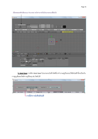 Page 16



  เมื่อทดลองคลิกเลือกแบบ Rounded หนาตางภายในโปรแกรมจะเปลี่ยนไป
 




                                                                                                                  
 
          
         5. Auto Save การเลือก Auto Save โปรแกรมจะบันทึกไฟลที่เราทํางานอยูเปนระยะใหอัตโนมัติ ซึ่งจะปองกัน
การสูญเสียของไฟลจากอุบัติเหตุ เชน ไฟดับได 




                                                                                                                  
 
 
 
 
 
 
 
 
 
 
 