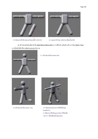 Page 169




    3.3 คัดลอกขาอีกขางออกมาโดยกดคีย <Shift+D>             3.4 หมุนขาขางใหม แลวนํามาเชื่อมกับลําตัว
            
           4. สรางสวนหัวโดยเลือกคําสั่ง Add>Meta>Meta Ball มาวางที่ลําตัว แลวสรางเทาจากวัตถุ Mata Tube 
จากนั้นจัดใหเขาทีตามสัดสวนของหุน ดังภาพ 


                                               4.1 สรางสวนหัวดวย Meta Ball




                                          
 




                                                                                                 
 
  4.2 สรางสวนเทาดวย Mate Tube                 4.3 จัดทุกสวนของรายกายใหไดเปนหุน
                                                  ตามตองการ
                                                  5. ถาตองการแกไขวัตถุแบบ Mesh ก็ใหกดคีย
                                                  <Alt+C> เพื่อเปลียนเปนวัตถุ Mesh
                                                                   ่
 
 
 
 
 