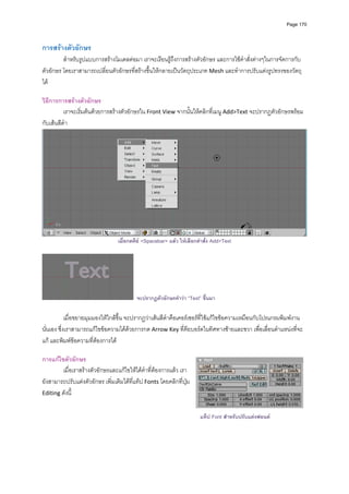 Page 170




การสรางตัวอักษร 
         สําหรับรูปแบบการสรางโมเดลตอมา เราจะเรียนรูถึงการสรางตัวอักษร และการใชคําสั่งตางๆในการจัดการกับ
ตัวอักษร โดยเราสามารถเปลี่ยนตัวอักษรที่สรางขึ้นใหกลายเปนวัตถุประเภท Mesh และทําการปรับแตงรูปทรงของวัตถุ
ได  
          
วิธีการการสรางตัวอักษร 
          เราจะเริ่มตนดวยการสรางตัวอักษรใน Front View จากนั้นใหคลิกที่เมนู Add>Text จะปรากฏตัวอักษรพรอม
กับเสนสีดํา  




                                                                                                                     
                                  เมื่อกดคีย <Spacebar> แลว ใหเลือกคําสั่ง Add>Text
          




                                          จะปรากฏตัวอักษรคําวา “Text” ขึ้นมา

            เมื่อขยายมุมมองใหใกลขึ้น จะปรากฏวาเสนสีดําคือเคอรเซอรที่ใชแกไขขอความเหมือนกับโปรแกรมพิมพงาน
นั่นเอง ซึ่งเราสามารถแกไขขอความไดดวยการกด Arrow Key ที่คียบอรดในทิศทางซายและขวา เพื่อเลื่อนตําแหนงที่จะ
แก และพิมพขอความที่ตองการได  
          
การแกไขตัวอักษร 
        เมื่อเราสรางตัวอักษรและแกไขใหไดคําที่ตองการแลว เรา
ยังสามารถปรับแตงตัวอักษร เพิ่มเติมไดที่แท็ป Fonts โดยคลิกที่ปุม  
Editing ดังนี้ 
          
          
                                                                       แท็ป Font สําหรับปรับแตงฟอนต
          
          
 
 