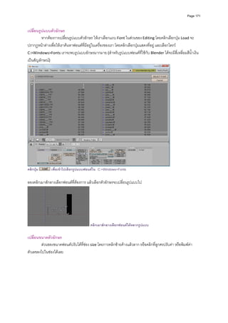 Page 171



เปลี่ยนรูปแบบตัวอักษร 
         หากตองการเปลื่ยนรูปแบบตัวอักษร ใหเราเลือกแถบ Font ในสวนของ Editing โดยคลิกเลือกปุม Load จะ
ปรากฏหนาตางเพื่อใหเราคนหาฟอนตที่มีอยูในเครื่องของเรา โดยคลิกเลือกปุมแสดงที่อยู และเลือกไดรว 
C:>Windows>Fonts เราจะพบรูปแบบอักษรมากมาย (สําหรับรูปแบบฟอนตที่ใชกับ Blender ไดจะมีสี่เหลี่ยมสีน้ําเงิน
เปนสัญลักษณ) 




                                                                                            
คลิกปุม       เพื่อเขาไปเลือกรูปแบบฟอนตใน C:>Windows>Fonts

ลองคลิกเมาสกลางเลือกฟอนตที่ตองการ แลวเลือกตัวอักษรจะเปลี่ยนรูปแบบไป 




                                        คลิกเมาสกลางเลือกฟอนตไดหลากรูปแบบ

เปลี่ยนขนาดตัวอักษร 
        สวนของขนาดฟอนตปรับไดที่ชอง size โดยการคลิกซายคางแลวลาก หรือคลิกที่ลูกศรปรับคา หรือพิมพคา
ตัวเลขลงไปในชองไดเลย 
 