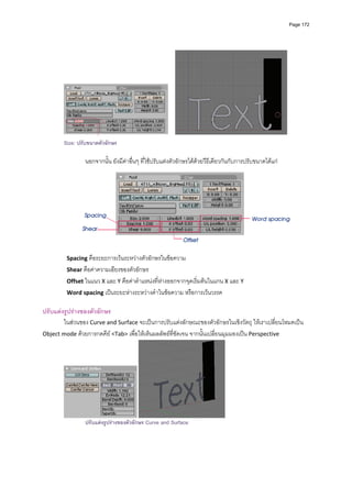 Page 172




                                                                                                           
        Size: ปรับขนาดตัวอักษร
         
                นอกจากนั้น ยังมีคาอื่นๆ ที่ใชปรับแตงตัวอักษรไดดวยวีธีเดียวกันกับการปรับขนาดไดแก 




                                                                                                                 
                                                          
          Spacing คือระยะการเวนระหวางตัวอักษรในขอความ 
          Shear คือคาความเอียงของตัวอักษร 
          Offset ในแนว X และ Y คือคาตําแหนงที่หางออกจากจุดเริ่มตนในแกน X และ Y 
          Word spacing เปนระยะหางระหวางคําในขอความ หรือการเวนวรรค 
         
ปรับแตงรูปรางของตัวอักษร 
        ในสวนของ Curve and Surface จะเปนการปรับแตงลักษณะของตัวอักษรในเชิงวัตถุ ใหเราเปลี่ยนโหมดเปน 
Object mode ดวยการกดคีย <Tab> เพื่อใหเห็นผลลัพธที่ชัดเจน จากนั้นเปลี่ยนมุมมองเปน Perspective 




                                                                               
                ปรับแตงรูปรางของตัวอักษร Curve and Surface
 