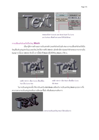 Page 173




                                                 ทดลองปรับคา Extrude และ Bevel Depth ใน Curve
                                                 and Surface เพื่อสรางความหนาใหกับตัวอักษร

การเปลี่ยนตัวอักษรใหเปนวัตถุ Mesh 
                     เมื่อเรารูจักการสรางและการปรับแตงหลักๆ ของตัวอักษรไปแลว ตอมาเราจะเปลี่ยนตัวอักษรใหเปน
วัตถุเพื่อปรับแตงรูปทรงในแบบของวัตถุ โดยใหเรากดคีย <Alt+C> แลวคลิกเลือก Curve ตัวอักษรของเราจะกลายเปน 
Curve จากนั้นกด <Alt+C> อีกครั้ง คราวนี้เลือกที่ Mesh เพื่อใหไดวัตถุ Mesh มาใชงาน 




                                                                                                               
             กดคีย <Alt+C> เลือก Curve เพื่อเปลี่ยน           กดคีย <Alt+C> เลือก Mesh เพื่อเปลี่ยน Curve
                                                            
             Text เปน Curve กอน                              เปน Mesh
          
       ในการปรับแตงรูปทรงนั้น ใหเราปรับแตงใน Edit Mode เหมือนกับการปรับแตงวัตถุ Mesh ทุกประการ ซึ่ง
สามารถสามารถปรับแตงรูปทรงดวยการเลือกจุด พื้นผิว หรือเสนขอบตามตองการ 




                                                  เราสามารถปรับแตงวัตถุ Mesh ไดตามตองการ
 
