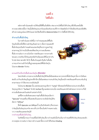 Page 174




                                                      บทที่ 8
                                                     ใสพื้นผิว

        หลังจากสรางโมเดลแลว จะไดวตถุที่มีสีพื้นเปนสีเดียว ตอมาเราจะใสพื้นผิวใหกับวัตถุ เพื่อใหโมเดลนั้นสื่อ
                                        ั
ความหมายชัดเจนขึ้นวา วัตถุนั้นคือวัตถุประเภทใดและมีองคประกอบที่ทําจากวัสดุชนิดใด ทําใหเหมือนจริงและเพิ่มสีสัน 
สรางความสมบูรณแบบใหกับโมเดล โดยใชเครื่องมือใน Material Editor ทําการใสพื้นผิวใหกับวัตถุ 
          
ทํางานกับพืนผิววัตถุ 
           ้
          ในการสรางโมเดล 3 มิตินั้น การกําหนดคุณสมบัติพื้นผิว
วัตถุเปนเรื่องหนึ่งที่มีความสําคัญเปนอยางมาก เนื่องจากคุณสมบัติ
พื้นผิววัตถุจะเปนตัวกําหนดลักษณะของวัตถุที่จะปรากฏออกไปสู
สายตาคนดู ไมวาจะเปนเรื่องของสีของวัตถุ ความละเอียดของ
พื้นผิว ความมันวาว ความโปรงใส การสะทอนแสง การกระจายตัว
ของแสง เงาสะทอน ซึ่งวัตถุแตละชนิดก็จะมีคุณสมบัติที่แตกตางกัน
ไป เชน โลหะ พลาสติก ไม ผา พื้นดิน ผิวมนุษย เปนตน ในขั้นตน 
เราจะมาทําความเขาใจกับพื้นฐานของคุณสมบัติพื้นผิววัตถุใน
โปรแกรม Blender กันกอน  

ความเขาใจเกียวกับพื้นผิวของวัตถุใน Blender 
                     ่
            โดยปกติแลว เราจะสามารถเห็นพื้นผิววัตถุไดก็ตอเมื่อมีแสงสองมาตกกระทบยังพื้นผิววัตถุเทานั้น หากไมมีแสง
สองถึง เราก็จะเห็นวัตถุเปนรูปทรงที่ดํามืด เมื่อมีแสงสองมากระทบตัววัตถุ วัตถุนั้นจะมีการสะทอนแสงที่กระทบกลับเขาสู
สายตาของเรา ทําใหเราสามารถเห็นวัตถุได  
            ในโปรแกรม Blender นั้น แหลงของแสงจะถูกเรียกวา “Lamp” หรือหลอดไฟ ซึ่งมีหลายประเภท สวนพื้นผิว
วัตถุจะถูกเรียกวา “Surface” สําหรับ Surface ที่ถูกแสงสองกระทบนั้น จะสะทอนแสงกลับในลักษณะการกระจาย ซึ่งมี
ความเขมขนของแสงในแตละตําแหนงตางกันไป 
            จุดที่มีความเขมขนของแสงมากสุดในพื้นผิววัตถุจะเรียกวา 
“Specular” สวนจุดอื่นๆ ที่มีแสงสองถึงและสามารถเห็นผิววัตถุไดจะ
เรียกวา “Diffuse”   
            ซึ่งทั้ง Specular และ Diffuse นี้ จะเปนปจจัยหลักๆ ที่จะบงบอก
วาวัตถุนั้นเปนวัตถุประเภทใด เพราะทั้ง 2 คานี้จะเปนตัวกําหนดความมัน
วาว การสะทอนแสงของวัตถุได  
การกําหนดพื้นผิวใหกับวัตถุ 
            ในหัวขอนี้เราจะมากําหนดพื้นผิวใหกับวัตถุ ซึ่งการกําหนดผิวนั้นก็จะเปนการกําหนดสีใหกับวัตถุ ลักษณะของผิว 
ความขรุขระ ความมันวาว โดยการทํางานเหลานี้สามารถทําไดในโหมด Shading  
 