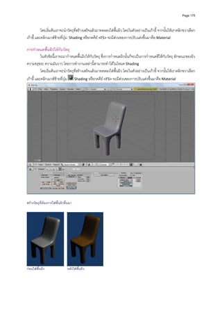 Page 175




            โดยเริ่มตนเราจะนําวัตถุที่สรางเสร็จแลวมาทดลองใสพื้นผิว โดยในตัวอยางเปนเกาอี้ จากนั้นใหเราคลิกขวาเลือก
เกาอี ้ และคลิกเมาสซายที่ปุม  Shading หรือกดคีย <F5> จะมีสวนของการปรับแตงขึ้นมาคือ Material 
           
การกําหนดพื้นผิวใหกับวัตถุ 
        ในหัวขอนี้เราจะมากําหนดพื้นผิวใหกับวัตถุ ซึ่งการกําหนดผิวนั้นก็จะเปนการกําหนดสีใหกับวัตถุ ลักษณะของผิว 
ความขรุขระ ความมันวาว โดยการทํางานเหลานี้สามารถทําไดในโหมด Shading  
        โดยเริ่มตนเราจะนําวัตถุที่สรางเสร็จแลวมาทดลองใสพื้นผิว โดยในตัวอยางเปนเกาอี้ จากนั้นใหเราคลิกขวาเลือก
เกาอี ้ และคลิกเมาสซายที่ปุม      Shading หรือกดคีย <F5> จะมีสวนของการปรับแตงขึ้นมาคือ Material 




                                                                                                                             

สรางวัตถุทตองการใสพื้นผิวขึ้นมา
           ี่




กอนใสพื้นผิว                  หลังใสพื้นผิว
 