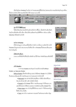 Page 176




         เมื่อเขาสูโหมด Shading ก็จะเปนการกําหนดคุณสมบัติพื้นผิววัตถุ โดยขณะปรับรายละเอียดวัตถุก็จะถูกเปลี่ยน
พื้นผิวตามไปดวย ซึ่งมีรายละเอียดใหเราไดกําหนดมากมาย ดังนี้ 




                                                                                                                    
 
          ปุม                (Col)  
          ใชเลือกสีของวัตถุ โดยคลิกซายแลวจะมีหนาตางสีขึ้นมา เมื่อคลิกซายเลือกสีแลว 
วัตถุก็จะเปลี่ยนสีตามที่เราเลือก หรือจะใชคาแมสีผสมกันจนไดสีที่ตองการดวยการเลื่อน 
Slide Bar หรือพิมพคาลงไปได 
 

          
         หนาตาง Preview  
         มีไวสําหรับดูผลการปรับแตงพื้นผิวที่เรากําลังทํางาน ซึ่งสามารถเลือกไดวาจะให 
Preview เปนรูปทรงอะไร เชน ทรงกลม สี่เหลี่ยม ซึ่งการ Preview นี้ไมสงผลเปลี่ยนแปลง
ใดๆ กับวัตถุจริง 
          
         ตั้งชื่อใหกับพื้นผิว  
         เราสามารถตั้งชื่อใหกับพื้นผิวที่เราเพิ่งสรางมานี้ได โดยการพิมพในชองเปลี่ยนชื่อนี้
ได  
          
          
          
          แท็ป Shaders  
                    การกําหนด Shaders ของวัตถุจะกําหนดได 2 สวนคือ Diffuse 
Shader และ Specular Shader  
          Diffuse Shader เมื่อคลิกตัวเลือกดู จะพบวามีชนิดของ Shader ตางๆ ใหเลือก 
ซึ่งแตละแบบมีคุณสมบัติการสะทอนและกระจายแสงแตกตางกันไป ดังนี้ 
                  • Mannaert เหมาะสําหรับใชกับวัตถุที่ตองการใหมีเงามืดเกิดขึ้นบน
               วัตถุ เชน ไม พลาสติก เหล็ก หนังสัตว เปนตน 
                  • Fresnel จะเปน Shader ที่มีคาการสะทอนแสงสูง ทําใหวัตถุสามารถ
               แสดงสีจริงออกมาไดชัดเจน แตแสงเงาจะไมชัดเจนเหมือน Shader อื่นๆ 
                  • Oren‐nayar เหมาะกับวัตถุที่มีพื้นผิวหยาบเชน ผา  พื้นผิวของผนังปูน 
               พื้นดิน ผิวคน เปนตน 
                  • Toon เหมาะกับการแสดงผลการเรนเดอร ในลักษณะลายเสนการตูน 
 