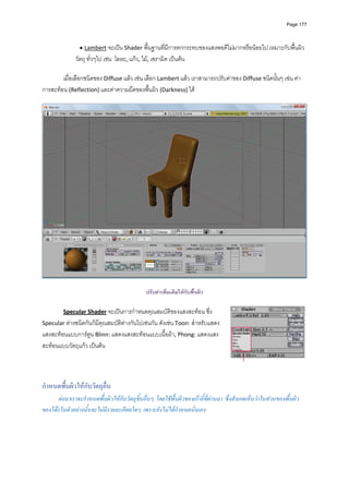 Page 177




                • Lambert จะเปน Shader พื้นฐานที่มีการตกกระทบของแสงพอดีไมมากหรือนอยไป เหมาะกับพื้นผิว
              วัตถุ ทั่วๆไป เชน  โลหะ, แกว, ไม, เซรามิค เปนตน 
          
        เมื่อเลือกชนิดของ Diffuse แลว เชน เลือก Lambert แลว เราสามารถปรับคาของ Diffuse ชนิดนั้นๆ เชน คา
การสะทอน (Reflection) และคาความมืดของพื้นผิว (Darkness) ได 
          




                                                                                                                       

                                               ปรับคาเพิ่มเติมใหกับพื้นผิว

         Specular Shader จะเปนการกําหนดคุณสมบัติของแสงสะทอน ซึ่ง 
Specular ตางชนิดกันก็มีคุณสมบัติตางกันไปเชนกัน ดังเชน Toon: สําหรับแสดง
แสงสะทอนแบบการตูน Blinn: แสดงแสงสะทอนแบบเนื้อผา, Phong: แสดงแสง
สะทอนแบบวัตถุแกว เปนตน  

          
          

กําหนดพื้นผิวใหกับวัตถุอื่น
      ตอมาเราจะกําหนดพื้นผิวใหกับวัตถุชิ้นอื่นๆ โดยใชพื้นผิวของเกาอี้ที่ผานมา ซึงสังเกตเห็นวาในสวนของพื้นผิว
                                                                                     ่
ของโตะในตัวอยางนั้นจะไมมีรายละเอียดใดๆ เพราะยังไมไดกําหนดนั่นเอง
 