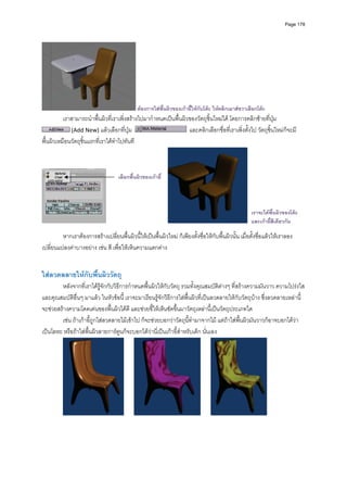 Page 178




                                              ตองการใสพนผิวของเกาอี้ใหกับโตะ ใหคลิกเมาสขวาเลือกโตะ
                                                         ื้
          เราสามารถนําพื้นผิวที่เราเพิ่งสรางไปมากําหนดเปนพื้นผิวของวัตถุชิ้นใหมได โดยการคลิกซายที่ปุม  
              (Add New) แลวเลือกที่ปุม                           และคลิกเลือกชื่อที่เราเพิ่งตั้งไป วัตถุชิ้นใหมก็จะมี
พื้นผิวเหมือนวัตถุชิ้นแรกที่เราไดทําไปทันที 



                                     เลือกพื้นผิวของเกาอี้




                                                                                                     เราจะไดพื้นผิวของโตะ
                                                                                                     และเกาอี้สีเดียวกัน
           
         หากเราตองการสรางเปลี่ยนพื้นผิวนี้ใหเปนพื้นผิวใหม ก็เพียงตั้งชื่อใหกับพื้นผิวนั้น เมื่อตั้งชื่อแลวใหเราลอง
เปลี่ยนแปลงคาบางอยาง เชน สี เพื่อใหเห็นความแตกตาง  
           
           
ใสลวดลลายใหกับพืนผิววัตถุ 
                  ้
        หลังจากที่เราไดรูจักกับวิธีการกําหนดพื้นผิวใหกับวัตถุ รวมทั้งคุณสมบัติตางๆ ที่สรางความมันวาว ความโปรงใส 
และคุณสมบัติอื่นๆ มาแลว ในหัวขอนี้ เราจะมาเรียนรูจักวิธีการใสพื้นผิวที่เปนลวดลายใหกับวัตถุบาง ซึ่งลวดลายเหลานี้
จะชวยสรางความโดดเดนของพื้นผิวไดดี และชวยชี้ใหเห็นชัดขึ้นมาวัตถุเหลานี้เปนวัตถุประเภทใด  
        เชน ถาเกาอี้ถูกใสลวดลายไมเขาไป ก็จะชวยบอกวาวัตถุนี้ทํามาจากไม แตถาใสพื้นผิวมันวาวก็อาจบอกไดวา
เปนโลหะ หรือถาใสพื้นผิวลายการตูนก็จะบอกไดวานี่เปนเกาอี้สําหรับเด็ก นั่นเอง 




                                                                                                              
           
 
