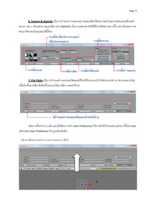 Page 17




           6. System & OpenGL เปนการกําหนดการแสดงผลภาพและเสียงใหเหมาะสมกับอุปกรณของคอมพิวเตอร
ของเรา เชน การดแสดงภาพและเสียง สวน OpenGL เปนการแสดงผล 3 มิติที่มีประสิทธิภาพมากขึ้น แตการดแสดงภาพ
ของเราตองรองรับคุณสมบัตินี้ดวย 




                                                                                                                  
 
           7. File Paths เปนการกําหนดตําแหนงของโฟลเดอรที่จะใหโปรแกรมเก็บไฟลประเภทตางๆ เชน ลวดลายวัตถุ 
ปลั๊กอิน ซึ่งควรใชคาตั้งตนที่โปรแกรมใหมาเพื่อการจดจําที่งาย 




                                                                                                                  
 
         หลังจากตั้งคาตางๆ แลว และเมื่อตองการเก็บ User Preference ใหเราคลิกที่บริเวณขอบแลวลากขึ้นไปจนสุด
แลวปลอย User Preference ก็จะถูกซอนดังเดิม 
            
            
    คลิกเมาสซายลากหนาตาง User Preference ขึ้นไป
            




                                                                                                                  
 
 
 