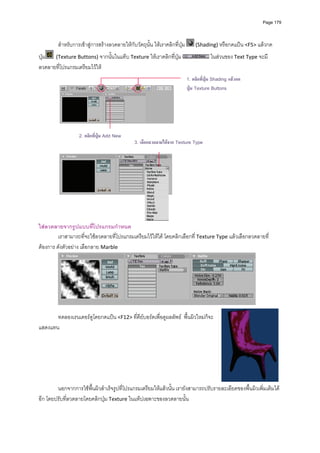 Page 179




         สําหรับการเขาสูการสรางลวดลายใหกับวัตถุนั้น ใหเราคลิกที่ปุม         (Shading) หรือกดแปน <F5> แลวกด

ปุม   (Texture Buttons) จากนั้นในแท็บ Texture ใหเราคลิกที่ปุม                          ในสวนของ Text Type จะมี
ลวดลายที่โปรแกรมเตรียมไวให  
                                                                             1. คลิกที่ปุม Shading แลวกด
                                                                             ปุม Texture Buttons




                                                                         
                      2. คลิกที่ปุม Add New
                                               3. เลือกลวดลายไดจาก Texture Type
          




                                                                     
ใสลวดลายจากรูปแบบที่โปรแกรมกําหนด 
         เราสามารถที่จะใชลวดลายที่โปรแกรมเตรียมไวใหได โดยคลิกเลือกที่ Texture Type แลวเลือกลวดลายที่
ตองการ ดังตัวอยาง เลือกลาย Marble 




                                                                                                              
          
       ทดลองเรนเดอรดูโดยกดแปน <F12> ที่คียบอรดเพื่อดูผลลัพธ  พื้นผิวใหมก็จะ
แสดงแทน  
                   
          
          
          
          
          
          
        นอกจากการใชพื้นผิวสําเร็จรูปที่โปรแกรมเตรียมใหแลวนั้น เรายังสามารถปรับรายละเอียดของพื้นผิวเพิ่มเติมได
อีก โดยปรับที่ลวดลายโดยคลิกปุม Texture ในแท็ปเฉพาะของลวดลายนั้น  
 