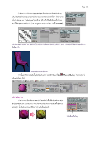 Page 180




          ในตัวอยางเราใชลวดลายของ Marble จึงปรับรายละเอียดเพิ่มเติมใน
แท็ป Marble โดยในปุมแถวบนจะเปนการเลือกลวดลายใหกับพื้นผิว หรือสามารถ
เพิ่มคา Noise และ Turbulance โดยคลิกเมาสซายคางไว แลวเลื่อนเพื่อหรือลด
คาใหไดลวดลายตามตองการ (สามารถดูลวดลายประกอบไดจากแท็ป Preview)  
          




                                                                                                            
ปรับคาลวดลาย Marble เชน เลือกใหเปน Shaper ทําใหลวดลายคมชัด, เลือกคา Noise ใหลดลงเพือใหลวดลายหางขึ้นเกิด
                                                                                          ่
พื้นที่มากขึ้น




                             ผลลัพธหลังการปรับเพิ่มเติม
         จากนั้นเราก็สามารถปรับพื้นผิวเพิ่มเติมไดอีก โดยคลิกกลับมาที่ปุม      Material Button ก็จะพบกับการ
ปรับแตงพื้นผิว ดังนี้ 




                                                                                                                       
 
แท็ป Map to 
         เราสามารถเปลี่ยนสีของลวดลายไดโดย คลิกในพื้นที่สี แลวคลิกเมาสปุม
ซายเลือกสีใหม เชน เลือกสีเหลือง หรือเราอาจเลือกสีไดจากการผสมสีทั้ง 3 นั่นคือ 
แดง เขียว น้ําเงิน โดยคลิกเมาสซายคางไว แลวเลื่อนสไลดสี  


                                                                                    ใชเปลี่ยนสีใหวัตถุ
                                                       
          
 
 