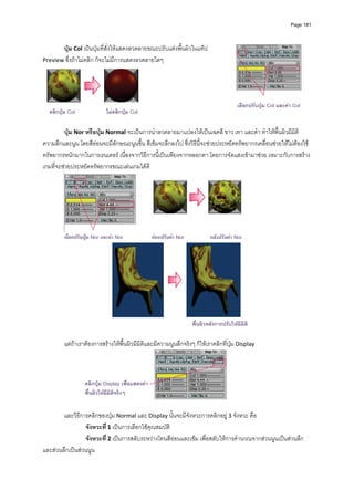 Page 181




       ปุม Col เปนปุมที่สั่งใหแสดงลวดลายขณะปรับแตงพื้นผิวในแท็ป 
Preview ซึ่งถาไมคลิก ก็จะไมมีการแสดงลวดลายใดๆ 




                                                                                         เลือกปรับปุม Col และคา Col
  คลิกปุม Col               ไมคลิกปุม Col

         ปุม Nor หรือปุม Normal จะเปนการนําลวดลายมาแปลงใหเปนเฉดสี ขาว เทา และดํา ทําใหพื้นผิวมีมิติ
ความลึกและนูน โดยสีออนจะมีลักษณะนูนขึ้น สีเขมจะลึกลงไป ซึ่งวิธีนี้จะชวยประหยัดทรัพยากรเคลื่อนชวยใหไมตองใช
ทรัพยากรหนักมากในการเรนเดอร เนื่องจากวิธีการนี้เปนเพียงจากหลอกตา โดยการจัดแสงเขามาชวย เหมาะกับการสราง
เกมที่จะชวยประหยัดทรัพยากรขณะเลนเกมไดดี  




                                                                                               
         เลือกปรับปุม Nor และคา Nor             กอนปรับคา Nor           หลังปรับคา Nor




                                                                    พื้นผิวหลังการปรับใหมีมิติ

         แตถาเราตองการสรางใหพื้นผิวมีมิติและมีความนูนลึกจริงๆ ก็ใหเราคลิกที่ปุม Display  



                  คลิกปุม Display เพื่อแสดงคา
                  พื้นผิวใหมีมิติจริงๆ
          
        และวิธีการคลิกของปุม Normal และ Display นั้นจะมีจังหวะการคลิกอยู 3 จังหวะ คือ  
                 จังหวะที ่ 1 เปนการเลือกใชคุณสมบัติ   
                 จังหวะที ่ 2 เปนการสลับระหวางโทนสีออนและเขม เพื่อสลับใหการคํานวณจากสวนนูนเปนสวนลึก 
และสวนลึกเปนสวนนูน  
 