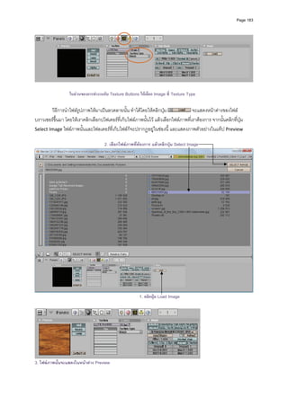 Page 183




                                                                                                                     

                  ในสวนของการทํางานกับ Texture Buttons ใหเลือก Image ที่ Texture Type

        วิธีการนําไฟลรูปภาพใหมาเปนลวดลายนั้น ทําไดโดยใหคลิกปุม                จะแสดงหนาตางของไฟล
บราวเซอรขึ้นมา โดยใหเราคลิกเลือกปโฟเดอรที่เก็บไฟลภาพนั้นไว แลวเลือกไฟลภาพที่เราตองการ จากนั้นคลิกที่ปุม 
Select Image ไฟลภาพนั้นและโฟลเดอรที่เก็บไฟลก็จะปรากฏอยูในชองนี้ และแสดงภาพตัวอยางในแท็ป Preview 
          
                                     2. เลือกไฟลภาพที่ตองการ แลวคลิกปุม Select Image




                                                                                                                     
                                                        1. คลิกปุม Load Image




3. ไฟลภาพนันจะแสดงในหนาตาง Preview
            ้
 