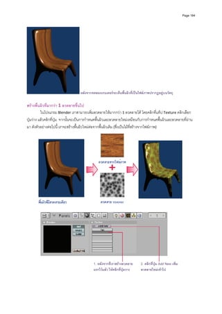 Page 184




                                   หลังจากทดลองเรนเดอรจะเห็นพื้นผิวที่เปนไฟลภาพปรากฏอยูบนวัตถุ

สรางพื้นผิวที่มากวา 1 ลวดลายขึ้นไป 
          ในโปรแกรม Blender เราสามารถเพิ่มลวดลายใหมากกวา 1 ลวดลายได โดยคลิกที่แท็ป Texture คลิกเลือก
ปุมวาง แลวคลิกที่ปุม  จากนั้นจะเปนการกําหนดพื้นผิวและลวดลายใหมเหมือนกับการกําหนดพื้นผิวและลวดลายที่ผาน
มา ดังตัวอยางตอไปนี้ เราจะสรางพื้นผิวใหมตอจากพื้นผิวเดิม (ซึ่งเปนไมที่สรางจากไฟลภาพ)  




                                                                                                              
                                                         




                                                                                                 
                                           1. หลังจากที่เราสรางลวดลาย      2. คลิกที่ปุม Add New เพิ่ม
                                           แรกไวแลว ใหคลิกที่ปุมวาง     ลวดลายใหมเขาไป
         
         
 