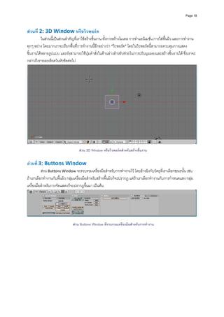 Page 18




สวนที่ 2: 3D Window หรือวิวพอรต 
         ในสวนนี้เปนสวนสําคัญที่เราใชสรางชิ้นงาน ทั้งการสรางโมเดล การทําแอนิเมชั่น การใสพื้นผิว และการทํางาน
ทุกๆ อยาง โดยมากเราจะเรียกพื้นที่การทํางานนี้อีกอยางวา “วิวพอรต” โดยในวิวพอรตนี้สามารถควบคุมการแสดง
ชิ้นงานไดหลายรูปแบบ และยังสามารถใชปุมคําสั่งในดานลางสําหรับชวยในการปรับมุมมองและสรางชิ้นงานได ซึ่งเราจะ
กลาวถึงรายละเอียดในหัวขอตอไป 




                                                                                                                       
 
                                   สวน 3D Window หรือวิวพอรตสําหรับสรางชินงาน
                                                                            ้
 
สวนที่ 3: Buttons Window 
          สวน Buttons Window จะรวบรวมเครื่องมือสําหรับการทํางานไว โดยอางอิงกับวัตถุที่เราเลือกขณะนั้น เชน 
ถาเราเลือกทํางานกับพื้นผิว กลุมเครื่องมือสําหรับสรางพื้นผิวก็จะปรากฏ แตถาเราเลือกทํางานกับการกําหนดแสง กลุม
เครื่องมือสําหรับการจัดแสดงก็จะปรากฏขึ้นมา เปนตน 




                                                                                                                       
 
                               สวน Buttons Window ที่รวบรวมเครื่องมือสําหรับการทํางาน
 
 
 
 
 
 
 
 
 
 
 
 
 