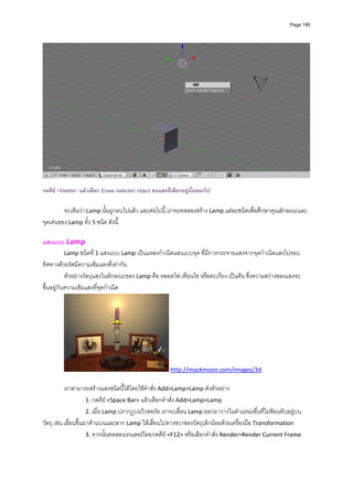 Page 190




                                                                                                                  
 
กดคีย <Delete> แลวเลือก Erase selected object ลบแสงที่เลือกอยูนั้นออกไป

         จะเห็นวา Lamp นั้นถูกลบไปแลว และตอไปนี้ เราจะทดลองสราง Lamp แตละชนิดเพื่อศึกษาคุณลักษณะและ
จุดเดนของ Lamp ทั้ง 5 ชนิด ดังนี้ 
          
แสงแบบ Lamp 
           Lamp ชนิดที่ 1 แสงแบบ Lamp เปนแหลงกําเนิดแสงแบบจุด ที่มีการกระจายแสงจากจุดกําเนิดแสงไปรอบ
ทิศทางดวยรัศมีความเขมแสงที่เทากัน  
           ตัวอยางวัตถุแสงในลักษณะของ Lamp คือ หลอดไฟ เทียนไข หรือตะเกียง เปนตน ซึ่งความสวางของแสงจะ
ขึ้นอยูกับความเขมแสงที่จุดกําเนิด  




                                                        http://mackmoon.com/images/3d 

           เราสามารถสรางแสงชนิดนี้ไดโดยใชคําสั่ง Add>Lamp>Lamp ดังตัวอยาง 
                      1. กดคีย <Space Bar> แลวเลือกคําสั่ง Add>Lamp>Lamp 
                      2. เมื่อ Lamp ปรากฏบนวิวพอรต เราจะเลื่อน Lamp ออกมาวางในตําแหนงอื่นที่ไมซอนทับอยูบน
วัตถุ เชน เลื่อนขึ้นมาดานบนและลาก Lamp ใหเลื่อนไปทางขวาของวัตถุเล็กนอยดวยเครื่องมือ Transformation 
                      3. จากนั้นทดลองเรนเดอรโดยกดคีย <F12> หรือเลือกคําสั่ง Render>Render Current Frame 
 
