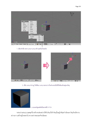 Page 191




                                                                                                                      

         1. เลือกคําสั่ง Add>Lamp>Lamp สรางแสงในวิวพอรต




                  2. เมื่อ Lamp ปรากฏ ใหเลื่อน Lamp ออกมาวางในตําแหนงอื่นที่ไมซอนทับอยูบนวัตถุ




                                3. เรนเดอรดูผลลัพธโดยกดคีย <F12>

        จะพบวาแสงแบบ Lamp ที่เราสรางจะสองสวางใหกับวัตถุ ซึ่งถาวัตถุนั้นอยูใกลจุดกําเนิดแสง วัตถุก็จะมีความ
สวางมาก แตถาอยูไกลออกไป ความสวางของแสงก็จะนอยลง   
 