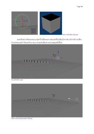 Page 195




                                                                               หลังการปรับทิศทางของแสง
         
         จุดเดนอีกอยางหนึ่งของแสงแบบ Sun นี้ จะมีลักษณะการสองแสงที่ไมเปลี่ยนไปจากเดิม แมวาจะมีการเปลี่ยน
ตําแหนงของแหลงกําเนิดแสงก็ตาม เชน เราจะทดลองเลื่อนตําแหนง Lamp ชนิดนี้ใหม 




                                                                                                                  
กอนปรับทิศทางแสง




หลังการตําแหนงของแหลงกําเนิดแสง
 
