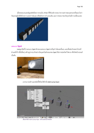 Page 196




         เมื่อทดลองเรนเดอรดูผลลัพธโดยการกดแปน <F12> ที่คียบอรด จะพบวาความสวางของแสงจะคงที่เสมอ ไมวา
วัตถุจะอยูใกลหรือไกลจากแหลงกําเนิดแสง หรือผิดไปจากตําแหนงเดิม และการทอดเงาของวัตถุจะไมมีการเปลี่ยนแปลง 




                                                         


แสงแบบ Spot 
          Lamp ชนิดที่ 3 แสงแบบ Spot ลักษณะแสงแบบ Spot จะมีจุดกําเนิดแสงที่แคบ และเมื่อสองไกลออกไปจะมี
ลําแสงที่กวางขึ้นเรื่อยๆ คลายรูปกรวย ตัวอยางวัตถุแสงในลักษณะของ Spot ไดแก สปอตไลท ไฟฉาย หรือไฟหนารถยนต 
เปนตน  




                                                   
         
                 เราสามารถสรางแสงชนิดนี้ไดโดยใชคําสั่ง Add>Lamp>Spot  
         




                                                                                                                   
                 เลือกคําสั่ง Add>Lamp>Spot สรางแสงในวิวพอรต
 