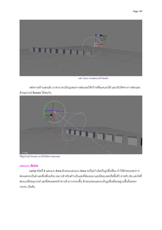 Page 197




                                                      แสง Spot จะแสดงบนวิวพอรต

         หลังจากสรางแสงแลว เราสามารถปรับมุมของการสองแสงใหกวางหรือแคบลงได และปรับทิศทางการสองแสง
ดวยอุปกรณ Rotate ไดเชนกัน 




                                                                                                                     
ใชอุปกรณ Rotate มาปรับทิศทางของแสง

แสงแบบ Area 
        Lamp ชนิดที่ 4 แสงแบบ Area ลักษณะแสงแบบ Area จะมีจุดกําเนิดเปนรูปสี่เหลี่ยม ทําใหลักษณะของการ
สองแสงจะเปนลําแสงสี่เหลี่ยมดวย เหมาะสําหรับสรางเปนแสงที่สองลงมาและมีขอบเขตหรือพื้นที่ๆ ตายตัว เชน แสงไฟที่
สองบนโตะสนุกเกอร แสงที่สองลอดหนาตางเขามากระทบพื้น ลักษณะของแสงจะเปนรูปสี่เหลี่ยมอยูบนพื้นที่แสงตก
กระทบ เปนตน 
 