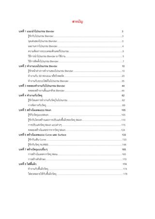 สารบัญ

บทที่ 1 แนะนําโปรแกรม Blender                                                                                            3
         รูจักกับโปรแกรม Blender…………………………………………………………………………...3
         จุดเดนของโปรแกรม Blender……………………………………………………………………….3
         ผลงานจากโปรแกรม Blender………………….......……………………………………………….4
         ความตองการระบบคอมพิวเตอรโปรแกรม…………………………………………………………..5
         วิธีการนําโปรแกรม Blender มาใชงาน………………………………………………………………5
         วิธีการติดตั้งโปรแกรม Blender………………………………………………………………………7
บทที่ 2 ทํางานบนโปรแกรม Blender                                                                                          10
         รูจักหนาตางการทํางานของโปรแกรม Blender…......................................................................10
         ทํางานกับ 3D Window หรือวิวพอรต……………………………………………………………….20
         ทํางานกับระบบไฟลในโปรแกรม Blender………………………………………………………….35
บทที่ 3 ทดลองทํางานกับโปรแกรม Blender                                                                                    44
         ทดลองสรางงานชิ้นแรกดวย Blender………………………………………………………………44
บทที่ 4 ทํางานกับวัตถุ                                                                                                   62
         รูจักโหมดการทํางานกับวัตถุในโปรแกรม……………………………………………………………62
         การจัดการกับวัตถุ……………………………………………………………………………………69
บทที่ 5 สรางโมเดลแบบ Mesh                                                                                              105
         รูจักับวัตถุแบบMesh………………………………………………………………………………..105
         รูจักกับโครงสรางและการปรับแตงพื้นผิวของวัตถุ Mesh…………………………………………..110
         การปรับแตงวัตถุ Mesh แบบตางๆ…………………………………………………………………115
         ทดลองสรางโมเดลจากจากวัตถุ Mesh…………………………………………………………….124
บทที่ 6 สรางโมเดลแบบ Curve และ Surface                                                                                  133
         รูจักกับเสน Curve……………………………………………………………………………………133
         รูจักกับวัตถุ NURBS…………………………………………………………………………………148
บทที่ 7 สรางวัตถุแบบอื่นๆ                                                                                               165
         การสรางโมเดลจากวัตถุ Meta………………………………………………………………………165
         การสรางตัวอักษร…………………………………………………………………………………….170
บทที่ 8 ใสพื้นผิว                                                                                                        174
         ทํางานกับพื้นผิววัตถุ………………………………………………………………………………….174
         ใสลวดลลายใหกับพื้นผิววัตถุ…………………………………………………………………………178
 