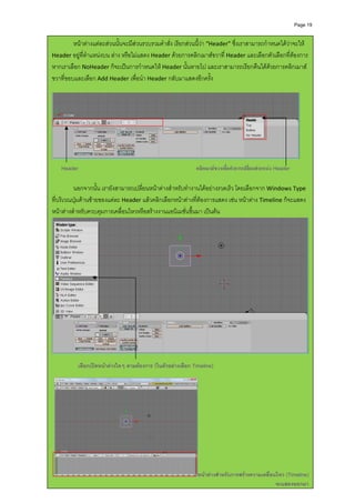 Page 19



 
             หนาตางแตละสวนนั้นจะมีสวนรวบรวมคําสั่ง เรียกสวนนี้วา “Header” ซึ่งเราสามารถกําหนดไดวาจะให 
    Header อยูที่ตําแหนงบน ลาง หรือไมแสดง Header ดวยการคลิกเมาสขวาที่ Header และเลือกตัวเลือกที่ตองการ 
 
    หากเราเลือก NoHeader ก็จะเปนการกําหนดให Header นั้นหายไป และเราสามารถเรียกคืนไดดวยการคลิกเมาส
 
    ขวาที่ขอบและเลือก Add Header เพื่อนํา Header กลับมาแสดงอีกครั้ง 
              
 
 
 
 
 
 
 
 
                                                                                                                      
     
 
        Header                                                     คลิกเมาสขวาเพื่อทําการเปลี่ยนตําแหนง Header
 
     
 
 
              นอกจากนั้น เรายังสามารถเปลี่ยนหนาตางสําหรับทํางานไดอยางรวดเร็ว โดยเลือกจาก Windows Type 
    ที่บริเวณปุมดานซายของแตละ Header แลวคลิกเลือกหนาตางที่ตองการแสดง เชน หนาตาง Timeline ก็จะแสดง
 
    หนาตางสําหรับควบคุมการเคลื่อนไหวหรือสรางงานแอนิเมชั่นขึ้นมา เปนตน 
 
 
 
 
 
 
 
 
 
 
 
 
 
 
 
 
 
                                                                                                                          
     
                 เลือกเปดหนาตางใดๆ ตามตองการ (ในตัวอยางเลือก Timeline)
     
 
 
 
 
 
 
 
 
 



                                                                    หนาตางสําหรับการสรางความเคลื่อนไหว (Timeline)
                                                                                                      จะแสดงออกมา
 