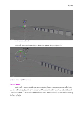 Page 199




        แสง Area จะแสดงบนวิวพอรต

        นอกจากนั้น เราสามารถปรับทิศทางของแสงดวยอุปกรณ Rotate ใหมีมุมในการสองแสงได




                                                                                                        
 
ใชอุปกรณ Rotate มาปรับทิศทางของแสง

แสงแบบ Hemi 
         Lamp ชนิดที่ 5 แสงแบบ Hemi ลักษณะแสงแบบ Hemi จะมีทิศทางการสองแสงแบบแสงขนานคลายกับแสง
แบบ Sun แตสิ่งที่แสงแบบ Hemi ตางไปจากแสงแบบ Sun ก็คือแสงแบบ Hemi ไมสามารถกําหนดใหมีเงาไดนั่นเอง จึง
นิยมนําแสงแบบ Hemi นี้ไปใชในการสรางแสงของบรรยากาศโดยรวม เพื่อสรางความสวางในฉากใหเหมือนกับแสงรอบๆ 
วัตถุในความเปนจริง 
 