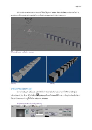 Page 201




         เราสามารถกําหนดทิศทางของการสองแสงไดดวยใชอุปกรณ Rotate เพื่อเปลี่ยนทิศทางการสองแสงใหม  แต
จะไมมีการเปลี่ยนแปลงความเขมแสงเมื่อมีการเปลี่ยนตําแหนงของแหลงกําเนิดแสงแตอยางใด  




                                                                                                                       
ใชอุปกรณ Rotate มาปรับทิศทางของแสง




กอนปรับ                                                        หลังปรับ

ปรับแตงรายละเอียดของแสง 
           เราสามารถปรับแตง เปลี่ยนแปลงแสดงชนิดตางๆ ใหเหมาะสมกับงานของเรามากขึ้นได โดยการเขาสูการ
ปรับแตงแสงนั้น ใหเราลิกเมาสปุมซายที่ปุม   Shading หรือกดแปน <F5> ที่คียบอรด จากนั้นอุปกรณและคําสั่งตางๆ 
ในการปรับแตงแสงจะปรากฏขึ้นที่หนาตาง Buttons Window 

           เขาสูการปรับแตงแสง โดยเลือกที่ปุม Shading




                                                                                                      
 