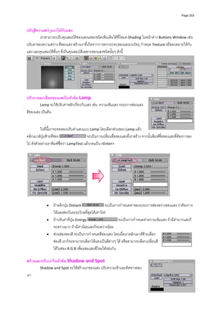 Page 203




ปรับสีความสวางเงาใหกับแสง 
         เราสามารถปรับคุณสมบัติของแสงแตละชนิดเพิ่มเติมไดที่โหมด Shading ในหนาตาง Buttons Window เชน 
ปรับคาของความสวาง สีของแสง สรางเงาที่เกิดจากการตกกระทบของแสงบนวัตถุ กําหนด Texture หรือลวดลายใหกับ
แสง และคุณสมบัติอื่นๆ ที่เปนคุณสมบัติเฉพาะของแสงชนิดนั้นๆ ดังนี้ 




                                                                                                                      
 
ปรับรายละเอียดของแสงในหัวขอ Lamp 
        Lamp จะใชปรับคาหลักเกี่ยวกับแสง เชน  ความเขมแสง ระยะการสองแสง 
สีของแสง เปนตน  
 
                   
          ในที่นี้เราจะทดลองปรับคาแสงแบบ Lamp โดยเลือกสวนของ Lamp แลว
คลิกเมาสปุมซายที่ชอง                 จะเปนการเปลี่ยนชื่อของแสงที่เราสราง จากนั้นพิมพชื่อของแสงที่ตองการลง
ไป ดังตัวอยางเราพิมพชื่อวา LampTest แลวกดแปน <Enter> 
          




                                                                                                   
 
             •    ถาคลิกปุม Distant                จะเปนการกําหนดคาของระยะการสองสวางของแสง วาตองการ
                  ใหแสงสองในระยะไกลที่สุดไดเทาไหร 
             •    ถาปรับคาที่ปุม Energy                      จะเปนการกําหนดคาความเขมแสง ถามีคามากแสงก็
                  จะสวางมาก ถามีคานอยแสงก็จะสวางนอย  
             •    สวนชองของสี จะเปนการกําหนดสีของแสง โดยเมื่อเราคลิกเมาสซายเลือก
                  ชองสี เราก็จะสามารถเลือกใหแสงเปนสีตางๆ ได หรือสามารถเลือกเปลี่ยนสี
                  ไดในชอง R G B เพื่อผสมแสงสีใหมไดเชนกัน  
          
สรางและปรับเงาในหัวขอ Shadow and Spot  
        Shadow and Spot จะใชสรางเงาของแสง ปรับความเขาและทิศทางของ
เงา  
          
 