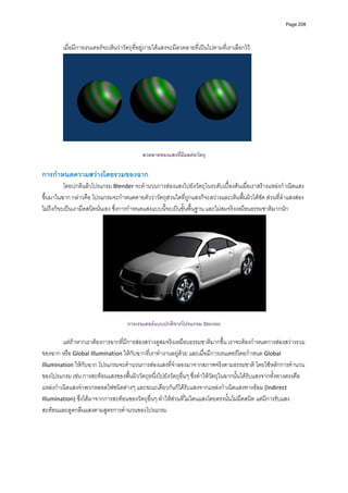 Page 208




         เมื่อมีการเรนเดอรจะเห็นวาวัตถุที่อยูภายใตแสงจะมีลวดลายที่เปนไปตามที่เราเลือกไว 




                                                                                                  

                                            ลวดลายของแสงที่มีผลตอวัตถุ

การกําหนดความสวางโดยรวมของฉาก 
          โดยปกติแลวโปรแกรม Blender จะคํานวนการสองแสงไปยังวัตถุในระดับเบื้องตนเมื่อเราสรางแหลงกําเนิดแสง
ขึ้นมาในฉาก กลาวคือ โปรแกรมจะกําหนดตายตัววาวัตถุสวนใดที่ถูกแสงก็จะสวางและเห็นพื้นผิวไดชัด สวนที่ลําแสงสอง
ไมถึงก็จะเปนเงามืดสนิทนั่นเอง ซึ่งการกําหนดแสงแบบนี้จะเปนขั้นพื้นฐาน และไมสมจริงเหมือนธรรมชาติมากนัก 




                                                                                                      
          
                                      การเรนเดอรแบบปกติจากโปรแกรม Blender
          
         แตถาหากเราตองการฉากที่มีการสองสวางดูสมจริงเหมือนธรรมชาติมากขึ้น เราจะตองกําหนดการสองสวางรวม
ของฉาก หรือ Global Illumination ใหกับฉากที่เราทํางานอยูดวย และเมื่อมีการเรนเดอรโดยกําหนด Global 
Illumination ใหกับฉาก โปรแกรมจะคํานวนการสองแสงที่จําลองมาจากสภาพจริงตามธรรมชาติ โดยใชหลักการคํานวน
ของโปรแกรม เชน การสะทอนแสงของพื้นผิววัตถุหนึ่งไปยังวัตถุอื่นๆ ซึ่งทําใหวัตถุในฉากนั้นไดรับแสงจากทั้งทางตรงคือ 
แหลงกําเนิดแสงจําพวกหลอดไฟชนิดตางๆ และขณะเดียวกันก็ไดรับแสงจากแหลงกําเนิดแสงทางออม (Indirect 
Illumination) ซึ่งไดมาจากการสะทอนของวัตถุอื่นๆ ทําใหสวนที่ไมโดนแสงโดยตรงนั้นไมมืดสนิท แตมีการรับแสง
สะทอนและดูดกลืนแสงตามสูตรการคํานวนของโปรแกรม 
 