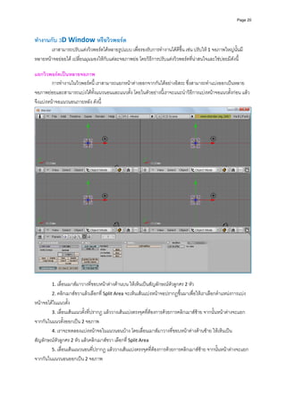 Page 20




ทํางานกับ 3D Window หรือวิวพอรต 
       เราสามารถปรับแตงวิวพอรตไดหลายรูปแบบ เพื่อรองรับการทํางานไดดีขึ้น เชน ปรับให 1 จอภาพใหญนั้นมี
หลายหนาจอยอยได เปลี่ยนมุมมองใหกับแตละจอภาพยอ โดยวิธีการปรับแตงวิวพอรตที่นาสนใจและใชบอยมีดังนี้  
         
แยกวิวพอรตเปนหลายจอภาพ 
         การทํางานในวิวพอรตนี้ เราสามารถแยกหนาตางออกจากกันไดอยางอิสระ ซึ่งสามารถทําแบงออกเปนหลาย
จอภาพยอยและสามารถแบงไดทั้งแนวนอนและแนวตั้ง โดยในตัวอยางนี้เราจะแนะนําวิธีการแบงหนาจอแนวตั้งกอน แลว
จึงแบงหนาจอแนวนอนภายหลัง ดังนี้ 




                                                                                                                 
 
        1. เลื่อนเมาสมาวางที่ขอบหนาตางดานบน ใหเห็นเปนสัญลักษณหัวลูกศร 2 หัว  
        2. คลิกเมาสขวาแลวเลือกที่ Split Area จะเห็นเสนแบงหนาจอปรากฏขึ้นมาเพื่อใหเราเลือกตําแหนงการแบง
หนาจอไดในแนวตั้ง  
        3. เลื่อนเสนแนวตั้งที่ปรากฏ แลววางเสนแบงตรงจุดที่ตองการดวยการคลิกเมาสซาย จากนั้นหนาตางจะแยก
จากกันในแนวตั้งออกเปน 2 จอภาพ  
        4. เราจะทดลองแบงหนาจอในแนวนอนบาง โดยเลื่อนเมาสมาวางที่ขอบหนาตางดานซาย ใหเห็นเปน
สัญลักษณหัวลูกศร 2 หัว แลวคลิกเมาสขวา เลือกที่ Split Area 
        5. เลื่อนเสนแนวนอนที่ปรากฏ แลววางเสนแบงตรงจุดที่ตองการดวยการคลิกเมาสซาย จากนั้นหนาตางจะแยก
จากกันในแนวนอนออกเปน 2 จอภาพ  
 