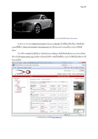 Page 209




                                                                   การเรนเดอรดวยวิธี Global Illumination

         สําหรับการการกําหนด Global Illumination ในโปรแกรม blender นั้น วิธีที่นิยมใชกันก็คือการใชเครื่องมือ
เรนเดอรที่มีชื่อวา Yafray (Yet Another Free Raytracer) หมายถึงโปรแกรมคํานวนแสงที่สามารถนํามาใชไดฟรี
นั่นเอง 
         ในการใชงาน Yafray นั้น ผูใช ตองดาวนโหลดโปรแกรม Yafray มาติดตั้งเพิ่มเติมเสียกอน สามารถดาวนโหลด
ไดจากเว็บไซต www.yafray.org และเมื่อดาวนโหลดแลวใหทําการติดตั้งไฟลที่ไดมา แนะนําวาใหติดตั้งโดยใชคาตางๆที่
โปรแกรมตั้งให 




                                                                                                                     
                                      ดาวนโหลดโปรแกรมไดที่ www.yafray.org



          
 