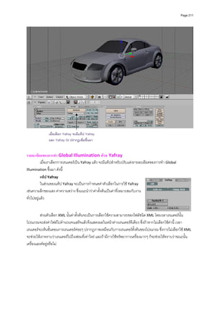 Page 211




                                                                                                                 
 
               เมื่อเลือก Yafray จะมีแท็ป Yafray
               และ Yafray GI ปรากฏเพิ่มขึ้นมา
 
 
รายละเอียดของการทํา Global Illumination ดวย Yafray                         
           เมื่อเราเลือกการเรนเดอรเปน Yafray แลว จะมีแท็ปสําหรับปรับแตงรายละเอียดของการทํา Global 
Illumination ขึ้นมา ดังนี้ 
           แท็ป Yafray   
           ในสวนของแท็ป Yafray จะเปนการกําหนดคาตัวเลือกในการใช Yafray 
เชนความลึกของแสง คาความสวาง ซึ่งแนะนําวาคาตั้งตนเปนคาที่เหมาะสมกับงาน
ทั่วไปอยูแลว  
          
          
          สวนตัวเลือก XML นั้นคาตั้งตนจะเปนการเลือกใชความสามารถของไฟลชนิด XML โดยเวลาเรนเดอรนั้น
โปรแกรมจะสงคาไฟลไปคํานวนจนเสร็จแลวจึงแสดงผลในหนาตางเรนเดอรทีเดียว ซึ่งถาหากไมเลือกใชคานี้ เวลา
เรนเดอรจะเห็นขั้นตอนการเรนเดอรคอยๆ ปรากฎภาพเหมือนกับการเรนเดอรตั้งตนของโปรแกรม ซึ่งการไมเลือกใช XML 
จะชวยใหเราทราบวาเรนเดอรไปถึงเฟรมที่เทาไหร และถามีการใชทรัพยาการเครื่องมากๆ ก็จะชวยใหทราบวาขณะนั้น
เครื่องแฮงคอยูหรือไม 
          
          
          
          
          
          
          
 
