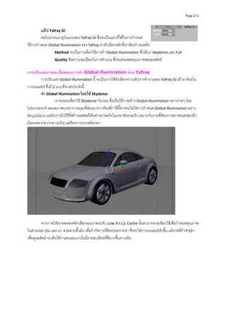 Page 212



          แท็ป Yafray GI 
          ตอไปเราจะมาดูในแถบของ Yafray GI ซึ่งจะเปนแถบที่ใชในการกําหนด
วิธีการกําหนด Global Illumination ของ Yafray คาตัวเลือกหลักที่เราตองกําหนดคือ   
                   Method จะเปนการเลือกวิธีการทํา Global IIlumination ซึ่งไดแก Skydome และ Full  
                   Quality คือความละเอียดในการคํานวน ซึ่งจะสงผลตอคุณภาพของผลลัพธ 
          
การปรับแตงรายละเอียดของการทํา Global Illumination ดวย Yafray  
        การปรับแตง Global Illumination นี้ จะเปนการใชตัวเลือกจากแท็ปการทํางานของ Yafray GI เขามาชวยใน
การเรนเดอร ซึ่งมี 2 แบบที่นาสนใจ ดังนี้  
        ทํา Global Illumination โดยใช Skydome 
                    เราจะลองเลือกวิธ ี Skydome กันกอน ซึ่งเปนวิธีการสราง Global Illumination อยางงายๆ โดย
โปรแกรมจะจําลองสภาพบรรยากาศแสงที่สองมาจากทองฟา วิธนี้อาจจะไมใชการกําหนด Global Illumination อยาง
                                                               ี
สมบูรณแบบ แตนับวาเปนวิธีที่สรางผลลัพธไดอยางนาพอใจในเวลาอันรวดเร็ว เหมาะกับงานที่ตองการสภาพแสงสมจริง 
(โดยเฉพาะฉากกลางแจง) แตตองการประหยัดเวลา 




                                                                                                   
          
          จากภาพใหเราทดลองคลิกเลือกคุณภาพระดับ Low สวนปุม Cache นั้นสามารถกดเลือกใชเพื่อกําหนดคุณภาพ
ในสวนยอย เชน แสง เงา ลวดลายพื้นผิว เพื่อจํากัดการใชหนวยความจํา ซึ่งจะใหการเรนเดอรเร็วขึ้น แลวกดคีย <F12> 
เพื่อดูผลลัพธ จะเห็นไดวาแสงและเงาเริ่มมีรายละเอียดที่ดีมากขึ้นจากเดิม 
 
