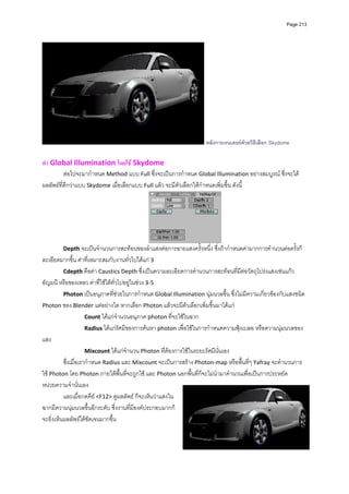 Page 213




                                                                     หลังการเรนเดอรดวยวิธีเลือก Skydome

ทํา Global Illumination โดยใช Skydome 
          ตอไปจะมากําหนด Method แบบ Full ซึ่งจะเปนการกําหนด Global Illumination อยางสมบูรณ ซึ่งจะได
ผลลัพธที่ดีกวาแบบ Skydome เมื่อเลือกแบบ Full แลว จะมีตัวเลือกใหกําหนดเพิ่มขึ้น ดังนี้ 




                                                                        
        Depth จะเปนจํานวนการสะทอนของลําแสงตอการฉายแสงครั้งหนึ่ง ซึ่งถากําหนดคามากการคํานวนตอครั้งก็
ละเอียดมากขึ้น คาที่เหมาะสมกับงานทั่วไปไดแก 3 
          Cdepth คือคา Caustics Depth ซึ่งเปนความละเอียดการคํานวนการสะทอนที่มีตอวัตถุโปรงแสงเชนแกว 
อัญมนี หรือของเหลว คาที่ใชไดทั่วไปอยูในชวง 3‐5 
          Photon เปนอนุภาคที่ชวยในการกําหนด Global Illumination นุมนวลขึ้น ซึ่งไมมีความเกี่ยวของกับแสงชนิด 
Photon ของ Blender แตอยางใด หากเลือก Photon แลวจะมีตัวเลือกเพิ่มขึ้นมาไดแก 
                      Count ไดแกจํานวนอนุภาค photon ที่จะใชในฉาก 
                      Radius ไดแกรัศมีของการคนหา photon เพื่อใชในการกําหนดความฟุงเบลอ หรือความนุมนวลของ
แสง  
                      Mixcount ไดแกจํานวน Photon ที่ตองการใชในระยะรัศมีนั่นเอง  
          ซึ่งเมื่อเรากําหนด Radius และ Mixcount จะเปนการสราง Photon‐map หรือพื้นที่ๆ Yafray จะคํานวนการ
ใช Photon โดย Photon ภายใตพื้นที่จะถูกใช และ Photon นอกพื้นที่ก็จะไมนํามาคํานวนเพื่อเปนการประหยัด
หนวยความจํานั่นเอง  
          และเมื่อกดคีย <F12> ดูผลลัพธ ก็จะเห็นวาแสงใน
ฉากมีความนุมนวลขึ้นอีกระดับ ซึ่งงานที่มีองคประกอบมากก็
จะยิ่งเห็นผลลัพธไดชัดเจนมากขึ้น  
         
         
         
 