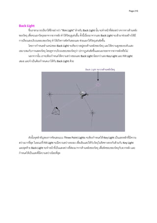 Page 216




Back Light 
          ซึ่งเราสามารถเรียกไดอีกอยางวา "Rim Light" สําหรับ Back Light นั้น จะทําหนาที่สองสวางจากทางดานหลัง
ของวัตถุ เพื่อจะแยกวัตถุออกจากฉากหลัง ทําใหวัตถุดูเดนขึ้น ทั้งนี้เนื่องมาจากแสง Back Light จะเขามาชวยสรางใหมี
การเรืองแสงบริเวณขอบของวัตถุ ทําใหเกิดการตัดกันของแสง ชวยแยกใหวัตถุเดนชัดขึ้น 
          โดยการกําหนดตําแหนงของ Back Light จะตองวางอยูตรงดานหลังของวัตถุ และใหความสูงของระดับแสง
เหมาะสมกับการแสดงวัตถุ โดยดูจากบริเวณขอบของวัตถุวา ปรากฏเดนชัดขึ้นและแยกออกจากฉากหลังหรือไม  
          นอกจากนั้น เราจะตองกําหนดใหความสวางของแสง Back Light นอยกวาแสง Key Light และ Fill Light 
เสมอ และจําเปนตองกําหนดเงาใหกับ Back Light ดวย 
          
                                                                  Back Light จะวางดานหลังวัตถุ




                                                                                               
                                                          
         ดังนั้นจุดสําคัญของการจัดแสงแบบ Three Point Lights จะตองกําหนดให Key Light เปนแสงหลักที่มีความ
สวางมากที่สุด ในขณะที ่ Fill Light จะมีความสวางรองลง เพื่อเติมแสงใหกับวัตถุในทิศทางตรงกันขามกับ Key Light 
และสุดทาย Back Light จะทําหนาที่เปนแสงสวางที่สองมาจากดานหลังของวัตถุ เพื่อตัดขอบของวัตถุกับฉากหลัง และ
กําหนดใหเปนแสงที่มีความสวางนอยที่สุด    
          
          

                                                          
                                                               
          
          
          
          
          
          
          
          
 