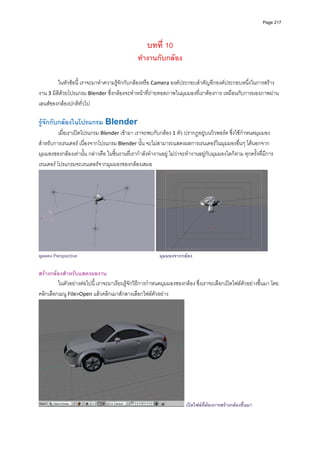 Page 217




                                                     บทที่ 10
                                                ทํางานกับกลอง

         ในหัวขอนี้ เราจะมาทําความรูจักกับกลองหรือ Camera องคประกอบสําคัญอีกองคประกอบหนึ่งในการสราง
งาน 3 มิติดวยโปรแกรม Blender ซึ่งกลองจะทําหนาที่ถายทอดภาพในมุมมองที่เราตองการ เหมือนกับการมองภาพผาน
เลนสของกลองปกติทั่วไป 
          
รูจักกับกลองในโปรแกรม Blender 
          เมื่อเราเปดโปรแกรม Blender เขามา เราจะพบกับกลอง 1 ตัว ปรากฏอยูบนวิวพอรต ซึ่งใชกําหนดมุมมอง
สําหรับการเรนเดอร เนื่องจากโปรแกรม Blender นั้น จะไมสามารถแสดงผลการเรนเดอรในมุมมองอื่นๆ ไดนอกจาก
มุมมองของกลองเทานั้น กลาวคือ ในชิ้นงานที่เรากําลังทํางานอยู ไมวาจะทํางานอยูกับมุมมองใดก็ตาม ทุกครั้งที่มีการ
เรนเดอร โปรแกรมจะเรนเดอรจากมุมมองของกลองเสมอ  




                                                                                                                 
มุมมอง Perspective                                          มุมมองจากกลอง

สรางกลองสําหรับแสดงผลงาน 
         ในตัวอยางตอไปนี ้ เราจะมาเรียนรูจักวิธีการกําหนดมุมมองของกลอง ซึ่งเราจะเลือกเปดไฟลตัวอยางขึ้นมา โดย
คลิกเลือกเมนู File>Open แลวคลิกเมาสกลางเลือกไฟลตัวอยาง  




                                                                        เปดไฟลทตองการสรางกลองขึ้นมา
                                                                                 ี่
 