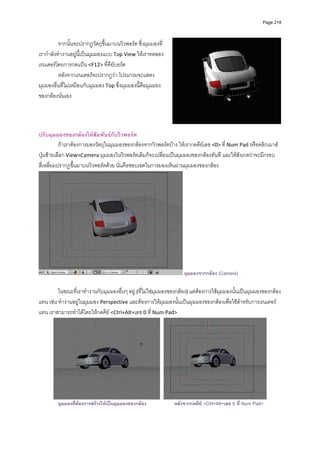 Page 218




          จากนั้นจะปรากฏวัตถุขึ้นมาบนวิวพอรต ซึ่งมุมมองที่
เรากําลังทํางานอยูนี้เปนมุมมองแบบ Top View ใหเราทดลอง
เรนเดอรโดยการกดแปน <F12> ที่คียบอรด 
          หลังจากเรนเดอรจะปรากฏวา โปรแกรมจะแสดง
มุมมองอื่นที่ไมเหมือนกับมุมมอง Top ซึ่งมุมมองนี้คือมุมมอง
ของกลองนั่นเอง 
          
          
          
          
ปรับมุมมองของกลองใหสัมพันธกับวิวพอรต 
           ถาเราตองการมองวัตถุในมุมมองของกลองจากวิวพอรตบาง ใหเรากดคียเลข <0> ที่ Num Pad หรือคลิกเมาส
ปุมซายเลือก View>Camera มุมมองในวิวพอรตเดิมก็จะเปลี่ยนเปนมุมมองของกลองทันที และใหสังเกตวาจะมีกรอบ
สี่เหลี่ยมปรากฏขึ้นมาบนวิวพอรตดวย นั่นคือขอบเขตในการมองเห็นผานมุมมองของกลอง 




                                                                   มุมมองจากกลอง (Camera)

         ในขณะที่เราทํางานกับมุมมองอื่นๆ อยู (ที่ไมใชมุมมองของกลอง) แตตองการใชมุมมองนั้นเปนมุมมองของกลอง
แทน เชน ทํางานอยูในมุมมอง Perspective และตองการใหมุมมองนั้นเปนมุมมองของกลองเพื่อใชสําหรับการเรนเดอร
แทน เราสามารถทําไดโดยใหกดคีย <Ctrl+Alt+เลข 0 ที่ Num Pad> 




                                                                                                             
         มุมมองที่ตองการสรางใหเปนมุมมองของกลอง            หลังจากกดคีย <Ctrl+Alt+เลข 0 ที่ Num Pad>
 