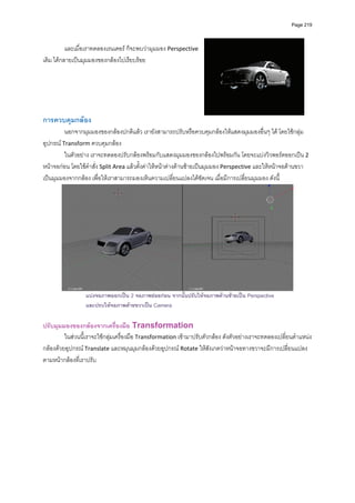 Page 219




          และเมื่อเราทดลองเรนเดอร ก็จะพบวามุมมอง Perspective 
เดิม ไดกลายเปนมุมมองของกลองไปเรียบรอย   
         
         
         
         
         
         
การควบคุมกลอง 
         นอกจากมุมมองของกลองปกติแลว เรายังสามารถปรับหรือควบคุมกลองใหแสดงมุมมองอื่นๆ ได โดยใชกลุม
อุปกรณ Transform ควบคุมกลอง  
         ในตัวอยาง เราจะทดลองปรับกลองพรอมกับแสดงมุมมองของกลองไปพรอมกัน โดยจะแบงวิวพอรตออกเปน 2 
หนาจอกอน โดยใชคําสั่ง Split Area แลวตั้งคาใหหนาตางดานซายเปนมุมมอง Perspective และใหหนาจอดานขวา
เปนมุมมองจากกลอง เพื่อใหเราสามารถมองเห็นความเปลี่ยนแปลงไดชัดเจน เมื่อมีการเปลี่ยนมุมมอง ดังนี้ 




                                                                                                         
                 แบงจอภาพออกเปน 2 จอภาพยอยกอน จากนั้นปรับใหจอภาพดานซายเปน Perspective
                 และปรบใหจอภาพดายขวาเปน Camera

ปรับมุมมองของกลองจากเครื่องมือ Transformation 
         ในสวนนี้เราจะใชกลุมเครื่องมือ Transformation เขามาปรับตัวกลอง ดังตัวอยางเราจะทดลองเปลี่ยนตําแหนง
กลองดวยอุปกรณ Translate และหมุนมุมกลองดวยอุปกรณ Rotate ใหสังเกตวาหนาจอทางขวาจะมีการเปลี่ยนแปลง
ตามหนากลองที่เราปรับ 
 
