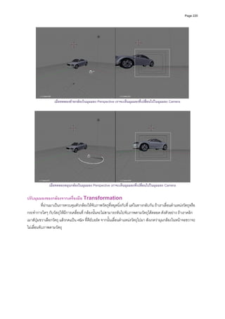 Page 220




                                                                                                                  
                   เมื่อทดลองยายกลองในมุมมอง Perspective เราจะเห็นมุมมองที่เปลี่ยนไปในมุมมอง Camera




               เมื่อทดลองหมุนกลองในมุมมอง Perspective เราจะเห็นมุมมองที่เปลี่ยนไปในมุมมอง Camera

ปรับมุมมองของกลองจากเครื่องมือ Transformation 
           ที่ผานมาเปนการควบคุมตัวกลองใหจับภาพวัตถุที่หยุดนิ่งกับที่ แตในทางกลับกัน ถาเราเลื่อนตําแหนงวัตถุหรือ
กระทําการใดๆ กับวัตถุใหมีการเคลื่อนที่ กลองนั้นจะไมสามารถหันไปจับภาพตามวัตถุไดตลอด ดังตัวอยาง ถาเราคลิก
เมาสปุมขวาเลือกวัตถุ แลวกดแปน <G> ที่คียบอรด จากนั้นเลื่อนตําแหนงวัตถุไปมา สังเกตวามุมกลองในหนาจอขวาจะ
ไมเลื่อนจับภาพตามวัตถุ 
 